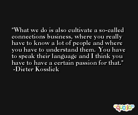 What we do is also cultivate a so-called connections business, where you really have to know a lot of people and where you have to understand them. You have to speak their language and I think you have to have a certain passion for that. -Dieter Kosslick