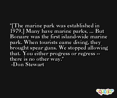 [The marine park was established in 1979.] Many have marine parks, ... But Bonaire was the first island-wide marine park. When tourists came diving, they brought spear guns. We stopped allowing that. You either progress or regress -- there is no other way. -Don Stewart