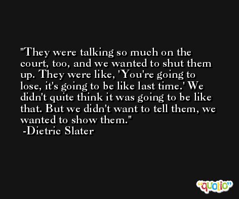 They were talking so much on the court, too, and we wanted to shut them up. They were like, 'You're going to lose, it's going to be like last time.' We didn't quite think it was going to be like that. But we didn't want to tell them, we wanted to show them. -Dietric Slater