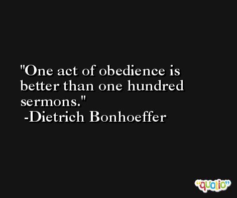 One act of obedience is better than one hundred sermons. -Dietrich Bonhoeffer