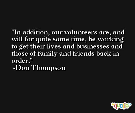 In addition, our volunteers are, and will for quite some time, be working to get their lives and businesses and those of family and friends back in order. -Don Thompson