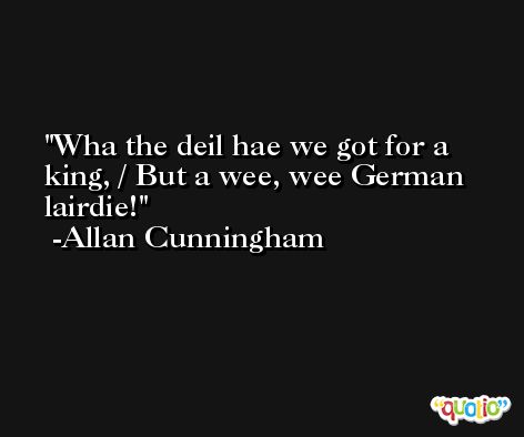 Wha the deil hae we got for a king, / But a wee, wee German lairdie! -Allan Cunningham