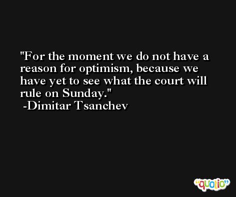 For the moment we do not have a reason for optimism, because we have yet to see what the court will rule on Sunday. -Dimitar Tsanchev