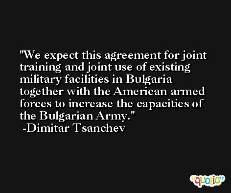 We expect this agreement for joint training and joint use of existing military facilities in Bulgaria together with the American armed forces to increase the capacities of the Bulgarian Army. -Dimitar Tsanchev