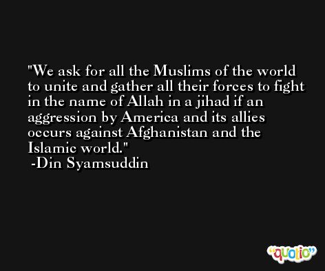 We ask for all the Muslims of the world to unite and gather all their forces to fight in the name of Allah in a jihad if an aggression by America and its allies occurs against Afghanistan and the Islamic world. -Din Syamsuddin