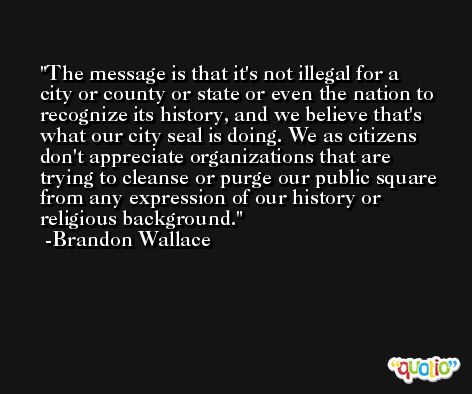 The message is that it's not illegal for a city or county or state or even the nation to recognize its history, and we believe that's what our city seal is doing. We as citizens don't appreciate organizations that are trying to cleanse or purge our public square from any expression of our history or religious background. -Brandon Wallace