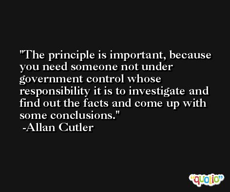 The principle is important, because you need someone not under government control whose responsibility it is to investigate and find out the facts and come up with some conclusions. -Allan Cutler