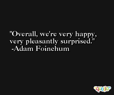 Overall, we're very happy, very pleasantly surprised. -Adam Foinchum