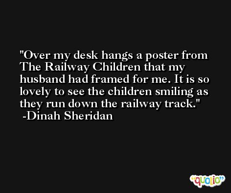 Over my desk hangs a poster from The Railway Children that my husband had framed for me. It is so lovely to see the children smiling as they run down the railway track. -Dinah Sheridan