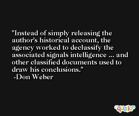Instead of simply releasing the author's historical account, the agency worked to declassify the associated signals intelligence ... and other classified documents used to draw his conclusions. -Don Weber