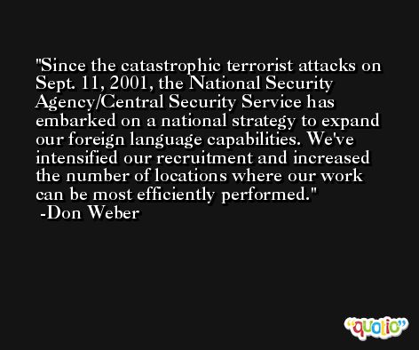 Since the catastrophic terrorist attacks on Sept. 11, 2001, the National Security Agency/Central Security Service has embarked on a national strategy to expand our foreign language capabilities. We've intensified our recruitment and increased the number of locations where our work can be most efficiently performed. -Don Weber