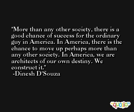 More than any other society, there is a good chance of success for the ordinary guy in America. In America, there is the chance to move up perhaps more than any other society. In America, we are architects of our own destiny. We construct it. -Dinesh D'Souza