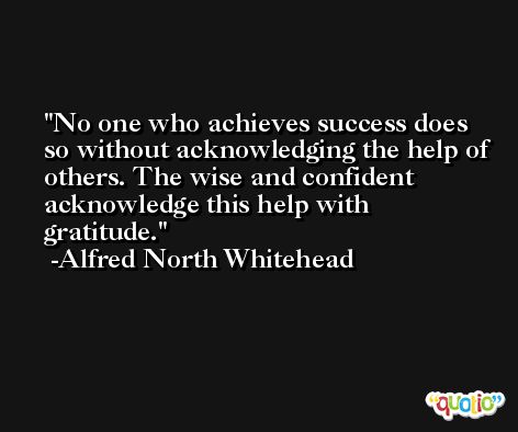 No one who achieves success does so without acknowledging the help of others. The wise and confident acknowledge this help with gratitude. -Alfred North Whitehead
