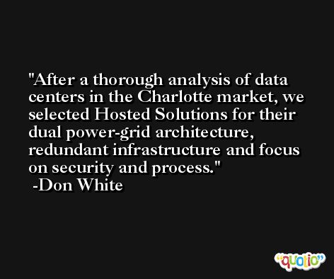 After a thorough analysis of data centers in the Charlotte market, we selected Hosted Solutions for their dual power-grid architecture, redundant infrastructure and focus on security and process. -Don White