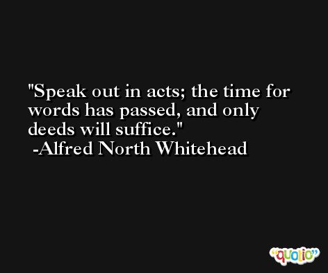 Speak out in acts; the time for words has passed, and only deeds will suffice. -Alfred North Whitehead
