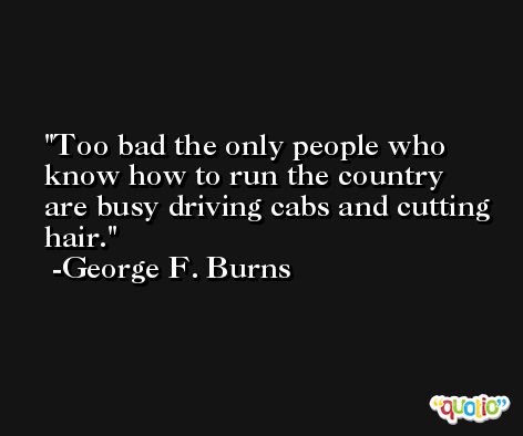 Too bad the only people who know how to run the country are busy driving cabs and cutting hair. -George F. Burns