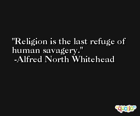 Religion is the last refuge of human savagery. -Alfred North Whitehead