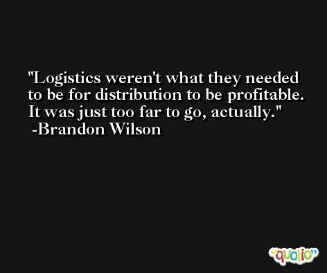 Logistics weren't what they needed to be for distribution to be profitable. It was just too far to go, actually. -Brandon Wilson