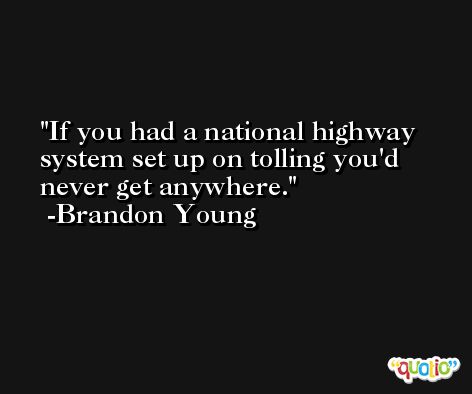 If you had a national highway system set up on tolling you'd never get anywhere. -Brandon Young