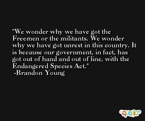 We wonder why we have got the Freemen or the militants. We wonder why we have got unrest in this country. It is because our government, in fact, has got out of hand and out of line, with the Endangered Species Act. -Brandon Young
