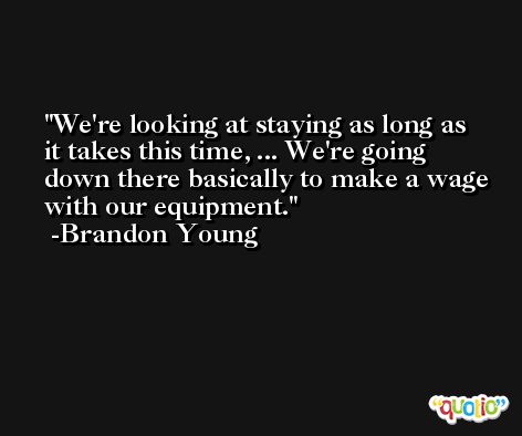 We're looking at staying as long as it takes this time, ... We're going down there basically to make a wage with our equipment. -Brandon Young