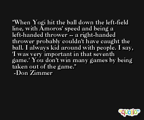 When Yogi hit the ball down the left-field line, with Amoros' speed and being a left-handed thrower -- a right-handed thrower probably couldn't have caught the ball. I always kid around with people. I say, 'I was very important in that seventh game.' You don't win many games by being taken out of the game. -Don Zimmer