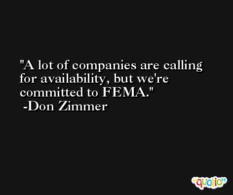 A lot of companies are calling for availability, but we're committed to FEMA. -Don Zimmer