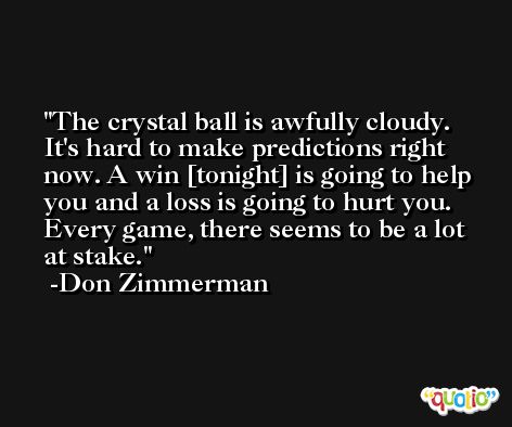 The crystal ball is awfully cloudy. It's hard to make predictions right now. A win [tonight] is going to help you and a loss is going to hurt you. Every game, there seems to be a lot at stake. -Don Zimmerman