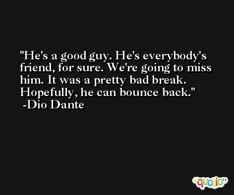 He's a good guy. He's everybody's friend, for sure. We're going to miss him. It was a pretty bad break. Hopefully, he can bounce back. -Dio Dante