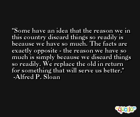 Some have an idea that the reason we in this country discard things so readily is because we have so much. The facts are exactly opposite - the reason we have so much is simply because we discard things so readily. We replace the old in return for something that will serve us better. -Alfred P. Sloan