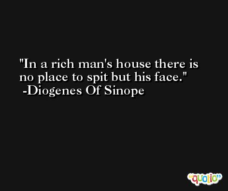 In a rich man's house there is no place to spit but his face. -Diogenes Of Sinope