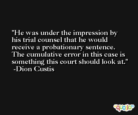 He was under the impression by his trial counsel that he would receive a probationary sentence. The cumulative error in this case is something this court should look at. -Dion Custis