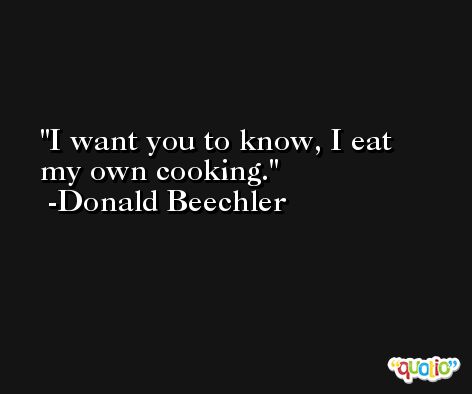 I want you to know, I eat my own cooking. -Donald Beechler