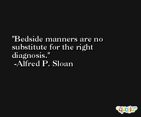 Bedside manners are no substitute for the right diagnosis. -Alfred P. Sloan