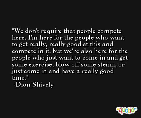 We don't require that people compete here. I'm here for the people who want to get really, really good at this and compete in it, but we're also here for the people who just want to come in and get some exercise, blow off some steam, or just come in and have a really good time. -Dion Shively