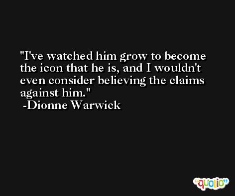 I've watched him grow to become the icon that he is, and I wouldn't even consider believing the claims against him. -Dionne Warwick