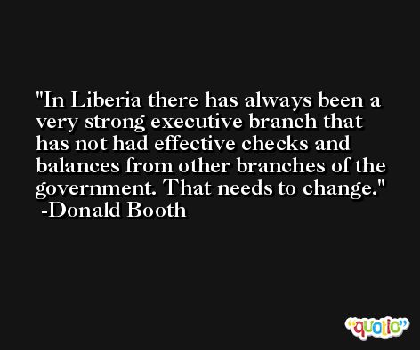 In Liberia there has always been a very strong executive branch that has not had effective checks and balances from other branches of the government. That needs to change. -Donald Booth