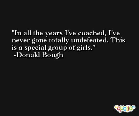 In all the years I've coached, I've never gone totally undefeated. This is a special group of girls. -Donald Bough