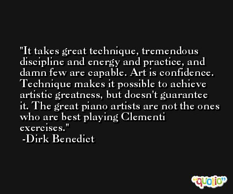 It takes great technique, tremendous discipline and energy and practice, and damn few are capable. Art is confidence. Technique makes it possible to achieve artistic greatness, but doesn't guarantee it. The great piano artists are not the ones who are best playing Clementi exercises. -Dirk Benedict