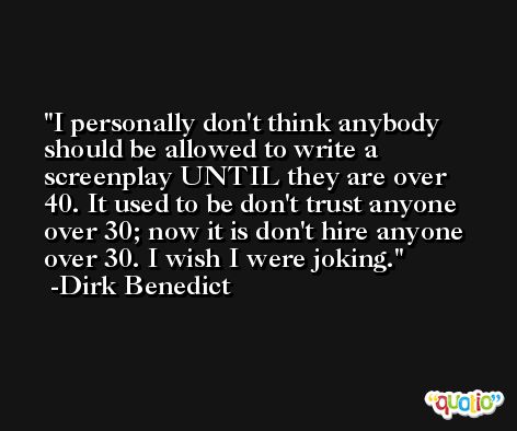 I personally don't think anybody should be allowed to write a screenplay UNTIL they are over 40. It used to be don't trust anyone over 30; now it is don't hire anyone over 30. I wish I were joking. -Dirk Benedict