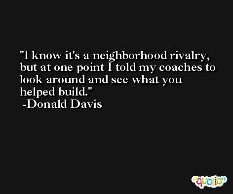 I know it's a neighborhood rivalry, but at one point I told my coaches to look around and see what you helped build. -Donald Davis
