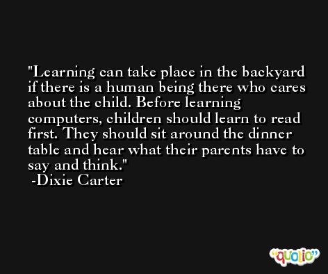 Learning can take place in the backyard if there is a human being there who cares about the child. Before learning computers, children should learn to read first. They should sit around the dinner table and hear what their parents have to say and think. -Dixie Carter
