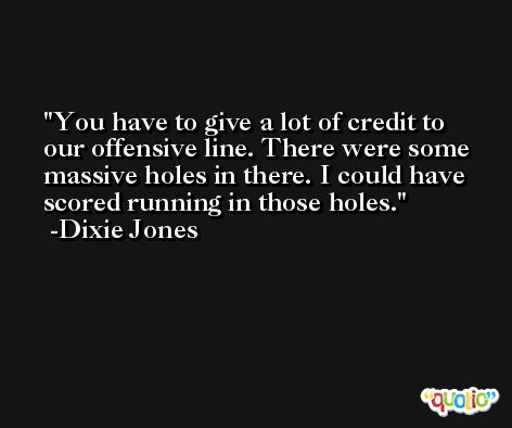 You have to give a lot of credit to our offensive line. There were some massive holes in there. I could have scored running in those holes. -Dixie Jones