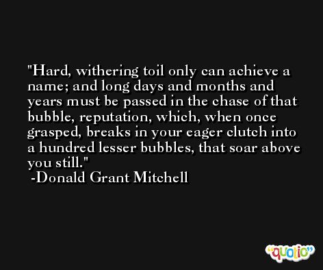 Hard, withering toil only can achieve a name; and long days and months and years must be passed in the chase of that bubble, reputation, which, when once grasped, breaks in your eager clutch into a hundred lesser bubbles, that soar above you still. -Donald Grant Mitchell