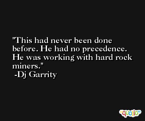 This had never been done before. He had no precedence. He was working with hard rock miners. -Dj Garrity