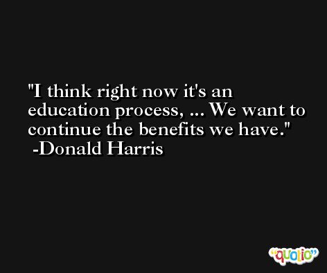 I think right now it's an education process, ... We want to continue the benefits we have. -Donald Harris