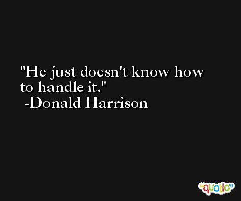 He just doesn't know how to handle it. -Donald Harrison