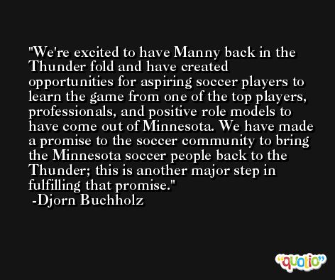 We're excited to have Manny back in the Thunder fold and have created opportunities for aspiring soccer players to learn the game from one of the top players, professionals, and positive role models to have come out of Minnesota. We have made a promise to the soccer community to bring the Minnesota soccer people back to the Thunder; this is another major step in fulfilling that promise. -Djorn Buchholz