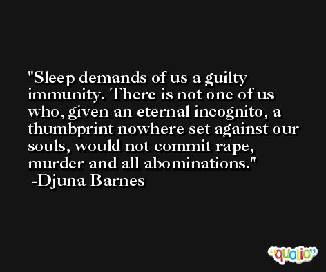 Sleep demands of us a guilty immunity. There is not one of us who, given an eternal incognito, a thumbprint nowhere set against our souls, would not commit rape, murder and all abominations. -Djuna Barnes
