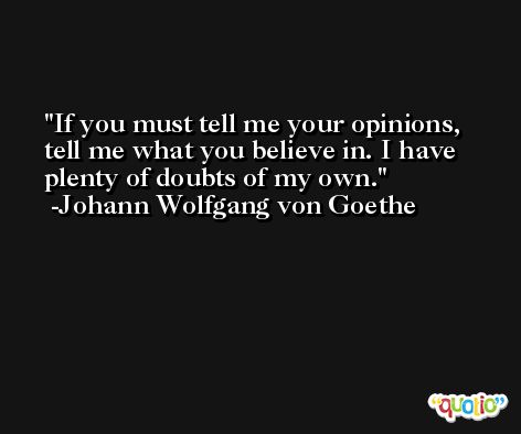If you must tell me your opinions, tell me what you believe in. I have plenty of doubts of my own. -Johann Wolfgang von Goethe
